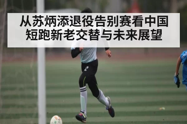 从苏炳添退役告别赛看中国短跑新老交替与未来展望